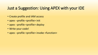 Just a Suggestion: Using APEX with your IDE
• Create profile and IAM access
• apex --profile <profile> init
• apex --profile <profile> deploy
• Write your code!
• apex --profile <profile> invoke <function>
 