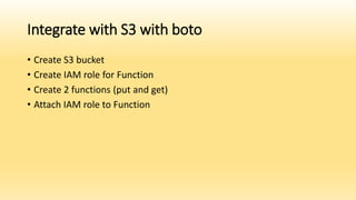 Integrate with S3 with boto
• Create S3 bucket
• Create IAM role for Function
• Create 2 functions (put and get)
• Attach IAM role to Function
 