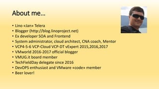 About me…
• Lino «Jan» Telera
• Blogger (http://blog.linoproject.net)
• Ex developer SOA and Frontend
• System administrator, cloud architect, CNA coach, Mentor
• VCP4-5-6 VCP-Cloud VCP-DT vExpert 2015,2016,2017
• VMworld 2016-2017 official blogger
• VMUG.it board member
• TechFieldDay delegate since 2016
• DevOPS enthusiast and VMware «code» member
• Beer lover!
 