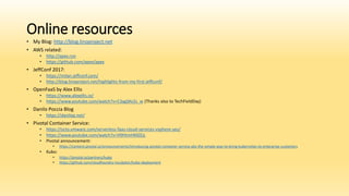 Online resources
• My Blog: http://blog.linoproject.net
• AWS related:
• http://apex.run
• https://github.com/apex/apex
• JeffConf 2017:
• https://milan.jeffconf.com/
• http://blog.linoproject.net/highlights-from-my-first-jeffconf/
• OpenFaaS by Alex Ellis
• https://www.alexellis.io/
• https://www.youtube.com/watch?v=C3agSKv2s_w (Thanks also to TechFieldDay)
• Danilo Poccia Blog
• https://danilop.net/
• Pivotal Container Service:
• https://octo.vmware.com/serverless-faas-cloud-services-vsphere-yes/
• https://www.youtube.com/watch?v=H9HtmHMZEjc
• Pivotal announcement:
• https://content.pivotal.io/announcements/introducing-pivotal-container-service-pks-the-simple-way-to-bring-kubernetes-to-enterprise-customers
• Kubo:
• https://pivotal.io/partners/kubo
• https://github.com/cloudfoundry-incubator/kubo-deployment
 