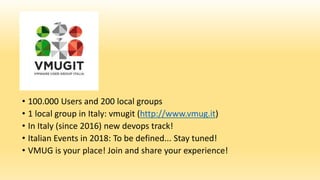 • 100.000 Users and 200 local groups
• 1 local group in Italy: vmugit (http://www.vmug.it)
• In Italy (since 2016) new devops track!
• Italian Events in 2018: To be defined... Stay tuned!
• VMUG is your place! Join and share your experience!
 
