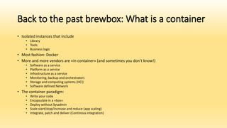 Back to the past brewbox: What is a container
• Isolated instances that include
• Library
• Tools
• Business logic
• Most fashion: Docker
• More and more vendors are «in container» (and sometimes you don’t know!)
• Software as a service
• Platform as a service
• Infrastructure as a service
• Monitoring, backup and orchestrators
• Storage and computing systems (HCI)
• Software defined Network
• The container paradigm:
• Write your code
• Encapsulate in a «box»
• Deploy without Sysadmin
• Scale start/stop/increase and reduce (app scaling)
• Integrate, patch and deliver (Continous integration)
 