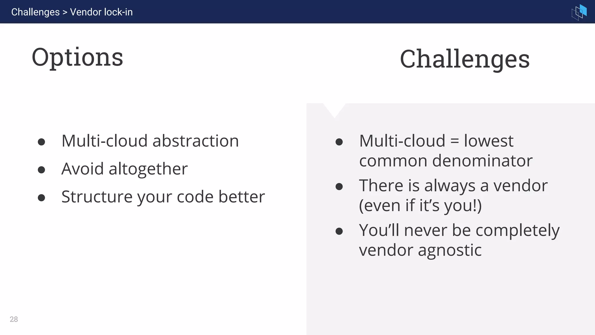 WHAT WE ARE KNOWN FOR
28
Options
● Multi-cloud = lowest
common denominator
● There is always a vendor
(even if it’s you!)
● You’ll never be completely
vendor agnostic
● Multi-cloud abstraction
● Avoid altogether
● Structure your code better
Challenges
Challenges > Vendor lock-in
 