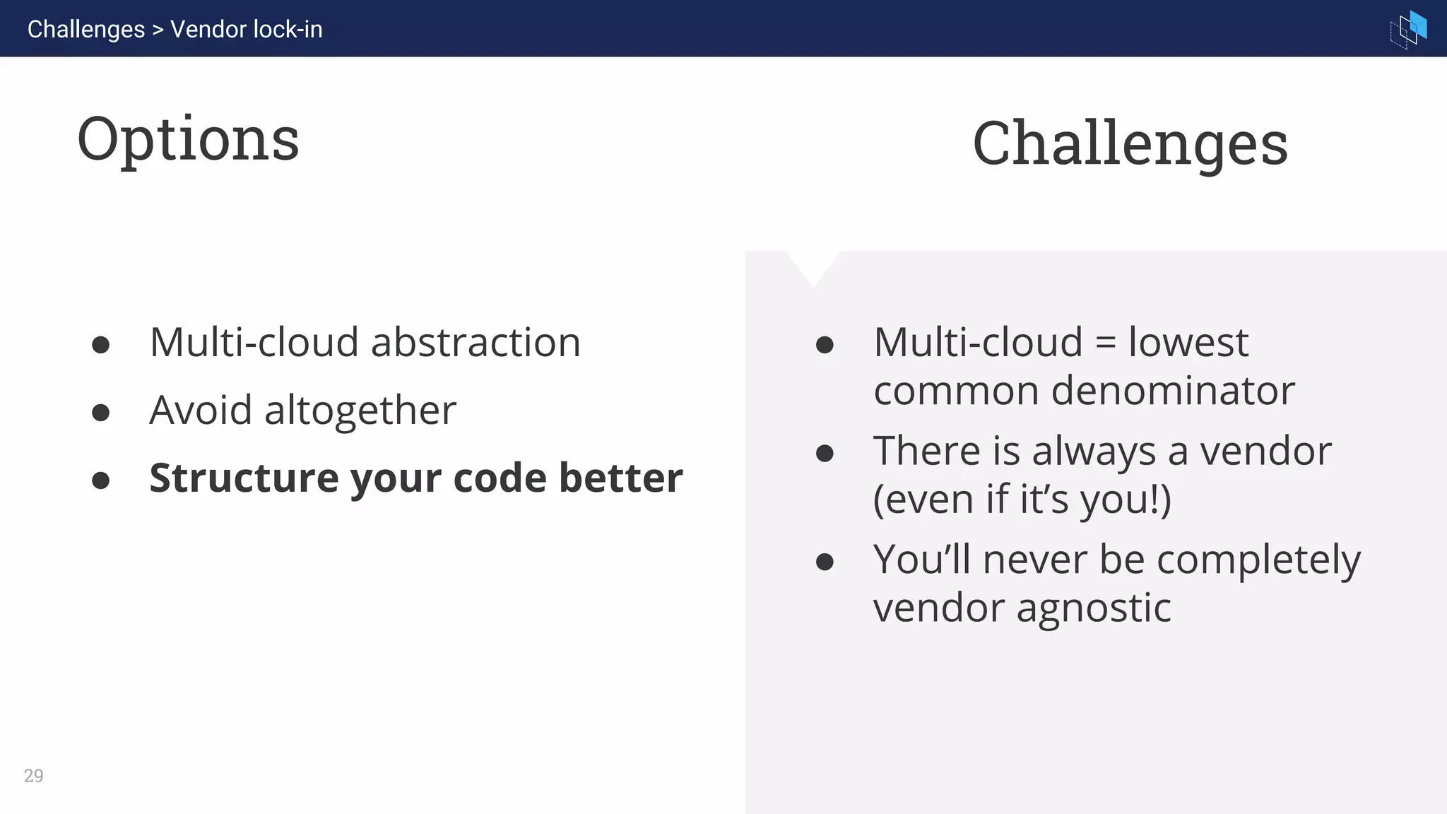 WHAT WE ARE KNOWN FOR
29
Options
● Multi-cloud = lowest
common denominator
● There is always a vendor
(even if it’s you!)
● You’ll never be completely
vendor agnostic
● Multi-cloud abstraction
● Avoid altogether
● Structure your code better
Challenges
Challenges > Vendor lock-in
 