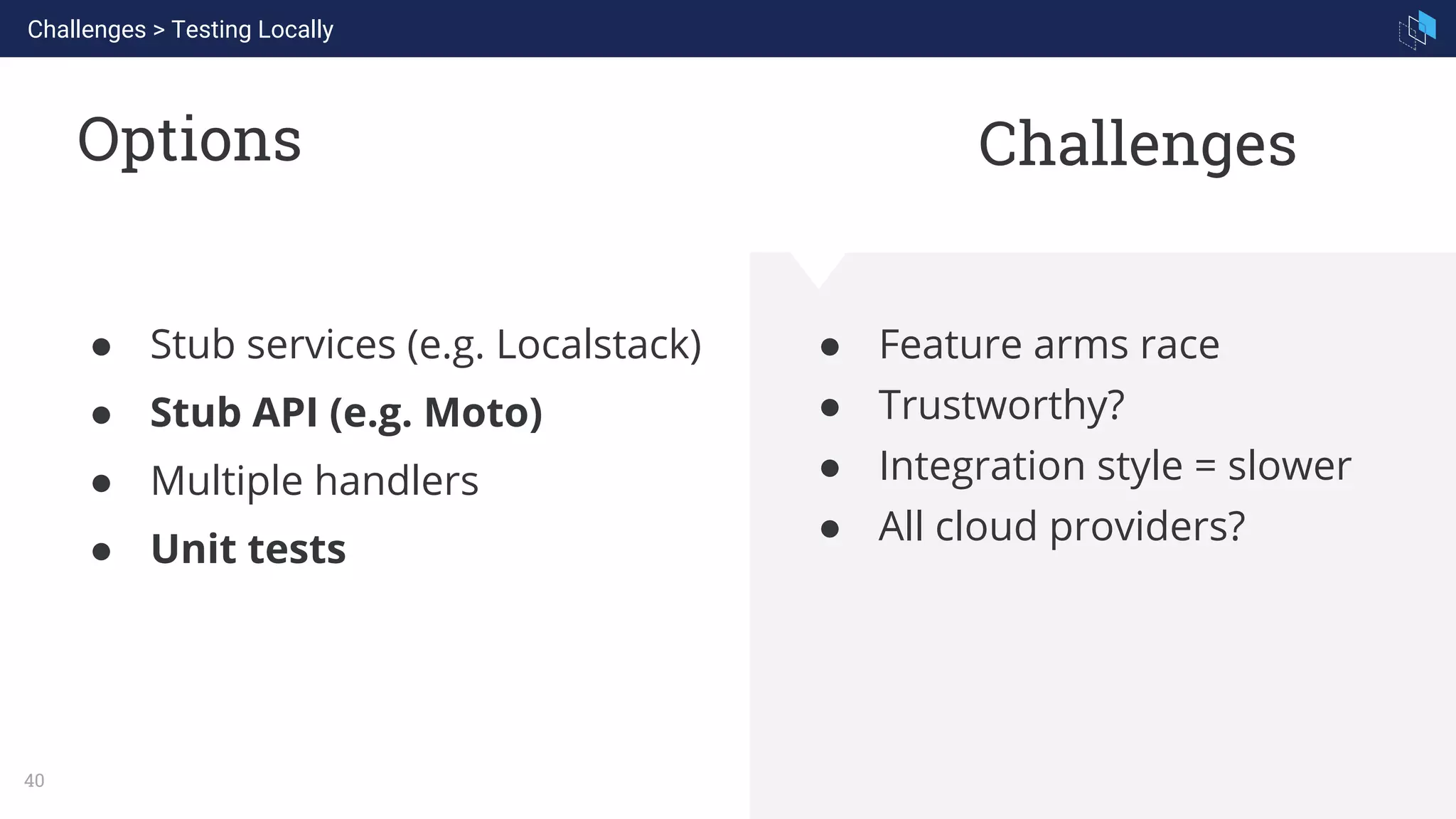 WHAT WE ARE KNOWN FOR
40
Options
● Feature arms race
● Trustworthy?
● Integration style = slower
● All cloud providers?
● Stub services (e.g. Localstack)
● Stub API (e.g. Moto)
● Multiple handlers
● Unit tests
Challenges > Testing Locally
Challenges
 