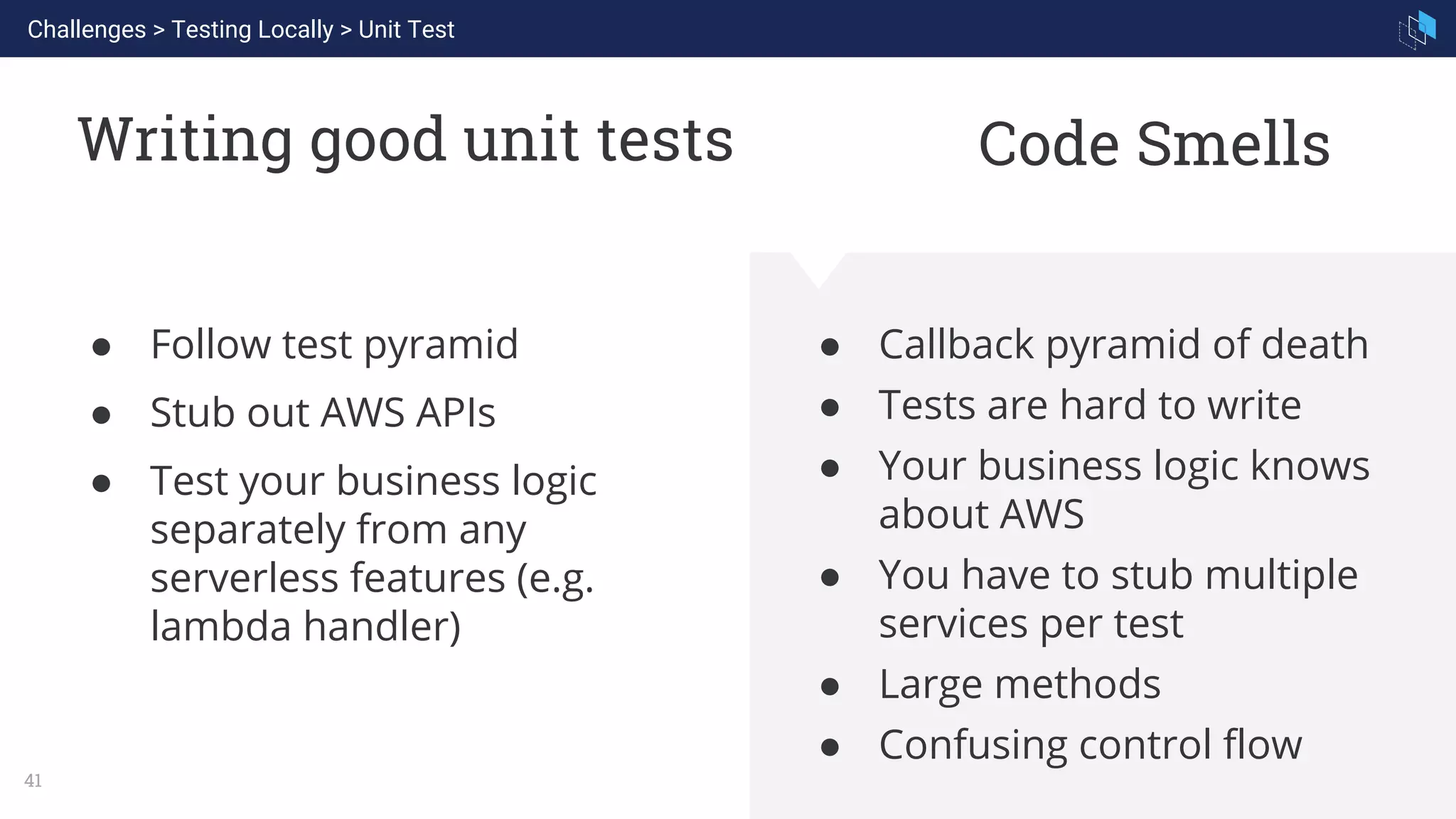 WHAT WE ARE KNOWN FOR
41
Writing good unit tests
● Follow test pyramid
● Stub out AWS APIs
● Test your business logic
separately from any
serverless features (e.g.
lambda handler)
● Callback pyramid of death
● Tests are hard to write
● Your business logic knows
about AWS
● You have to stub multiple
services per test
● Large methods
● Confusing control flow
Challenges > Testing Locally > Unit Test
Code Smells
 