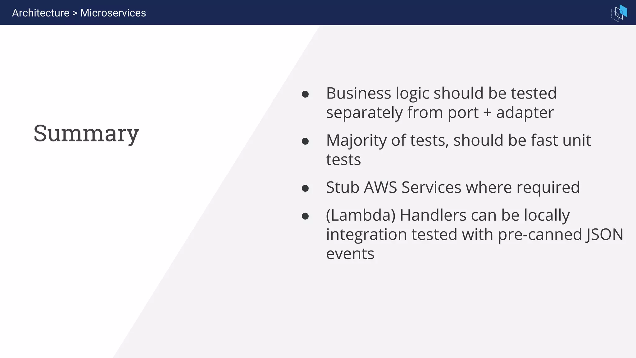 Summary
Architecture > Microservices
● Business logic should be tested
separately from port + adapter
● Majority of tests, should be fast unit
tests
● Stub AWS Services where required
● (Lambda) Handlers can be locally
integration tested with pre-canned JSON
events
 
