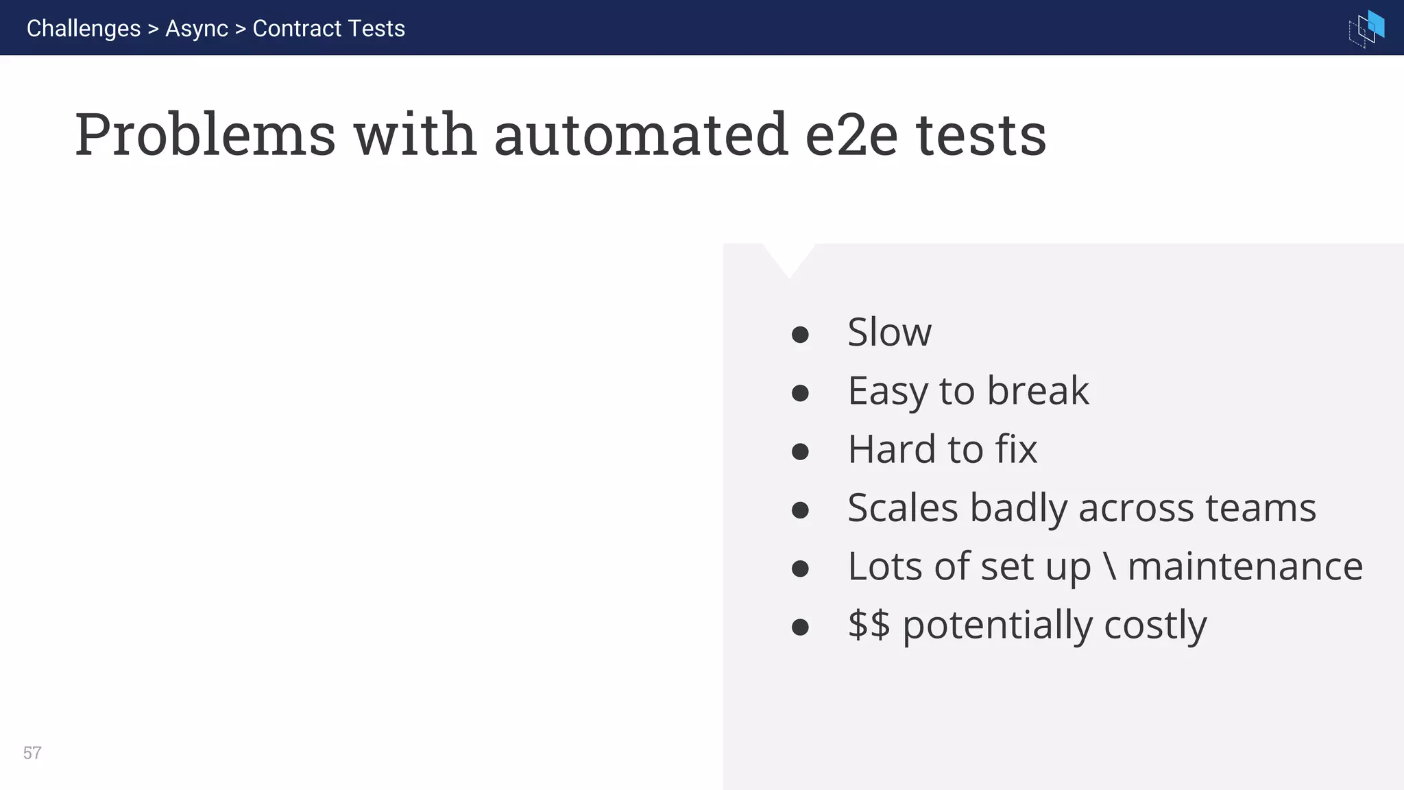 WHAT WE ARE KNOWN FOR
57
Problems with automated e2e tests
● Slow
● Easy to break
● Hard to fix
● Scales badly across teams
● Lots of set up  maintenance
● $$ potentially costly
Challenges > Async > Contract Tests
 