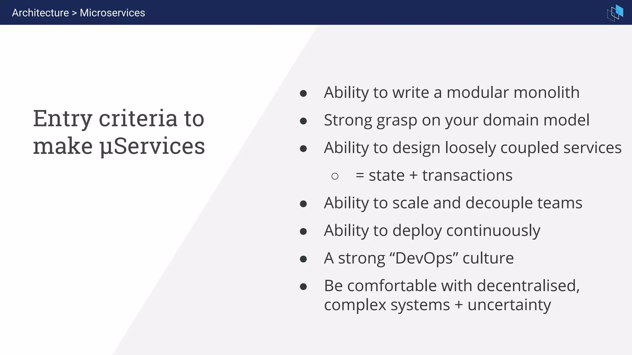 Entry criteria to
make µServices
● Ability to write a modular monolith
● Strong grasp on your domain model
● Ability to design loosely coupled services
○ = state + transactions
● Ability to scale and decouple teams
● Ability to deploy continuously
● A strong “DevOps” culture
● Be comfortable with decentralised,
complex systems + uncertainty
Architecture > Microservices
 