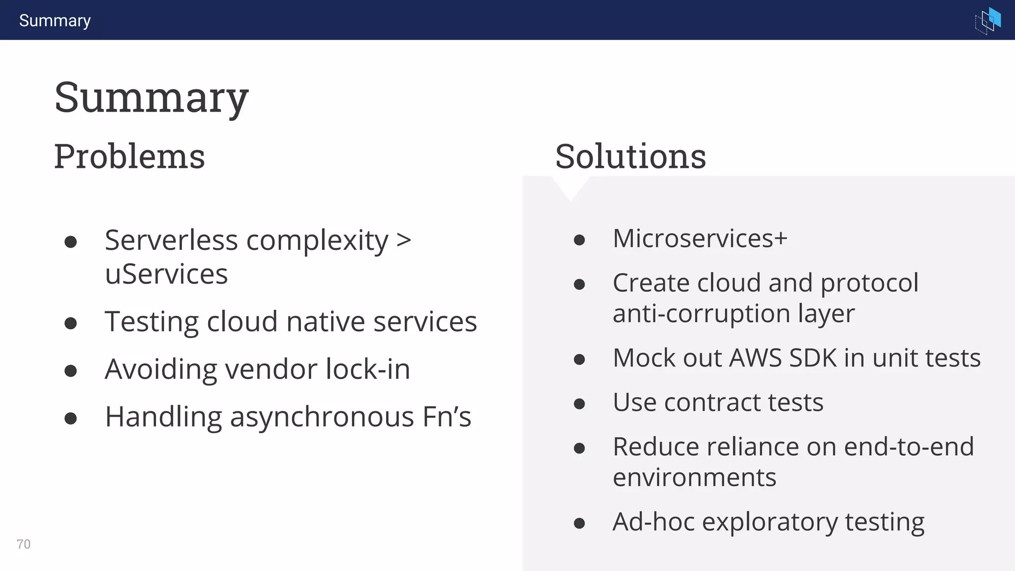 Summary
70
Summary
Problems Solutions
● Microservices+
● Create cloud and protocol
anti-corruption layer
● Mock out AWS SDK in unit tests
● Use contract tests
● Reduce reliance on end-to-end
environments
● Ad-hoc exploratory testing
● Serverless complexity >
uServices
● Testing cloud native services
● Avoiding vendor lock-in
● Handling asynchronous Fn’s
 