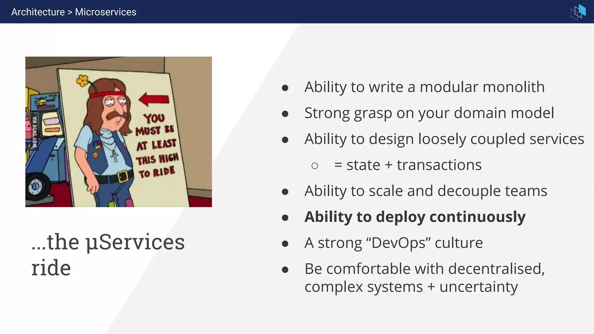 ...the µServices
ride
● Ability to write a modular monolith
● Strong grasp on your domain model
● Ability to design loosely coupled services
○ = state + transactions
● Ability to scale and decouple teams
● Ability to deploy continuously
● A strong “DevOps” culture
● Be comfortable with decentralised,
complex systems + uncertainty
Architecture > Microservices
 