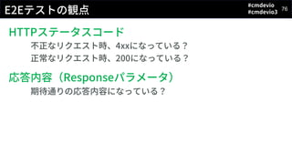 #cmdevio
#cmdevio3
76
E2Eテストの観点
HTTPステータスコード
不正なリクエスト時、4xxになっている？
正常なリクエスト時、200になっている？
応答内容（Responseパラメータ）
期待通りの応答内容になっている？
 