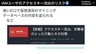 #cmdevio
#cmdevio3
91
IAMユーザのアクセスキー流出のリスク🥶
強いEC2で仮想通貨のマイニング
データベースの内容を盗られる
など
https://dev.classmethod.jp/cloud/aws/accesskey-leak/
 