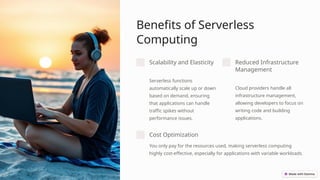Benefits of Serverless
Computing
Scalability and Elasticity
Serverless functions
automatically scale up or down
based on demand, ensuring
that applications can handle
traffic spikes without
performance issues.
Reduced Infrastructure
Management
Cloud providers handle all
infrastructure management,
allowing developers to focus on
writing code and building
applications.
Cost Optimization
You only pay for the resources used, making serverless computing
highly cost-effective, especially for applications with variable workloads.
 