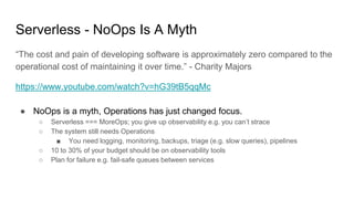 Serverless - NoOps Is A Myth
“The cost and pain of developing software is approximately zero compared to the
operational cost of maintaining it over time.” - Charity Majors
https://www.youtube.com/watch?v=hG39tB5qqMc
● NoOps is a myth, Operations has just changed focus.
○ Serverless === MoreOps; you give up observability e.g. you can’t strace
○ The system still needs Operations
■ You need logging, monitoring, backups, triage (e.g. slow queries), pipelines
○ 10 to 30% of your budget should be on observability tools
○ Plan for failure e.g. fail-safe queues between services
 