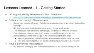 Lessons Learned - 1 - Getting Started
● IaC is great; deploy examples and learn from them
○ https://github.com/awslabs/serverless-application-model/tree/master/examples/apps
● Embrace the concept of time-to-value
○ Have a bias towards efficiency - “What is the smallest amount of work I can do to get this
working?”
○ Not due to laziness, but in the interest of getting a great result quickly
○ This makes you look for existing services you can compose into what you need
○ This makes you “sharpen your tools”, to learn more efficient ways of working
○ Be result focussed and take charge of the fundamental attribution error
■ We judge ourselves on our intentions, everyone else judges us on the result
■ The only powerful position we can take to to judge ourselves on the result to
● Have a Serverless-first approach
○ Put effort into coming up with a Serverless solution, as the up-front effort pays off
 