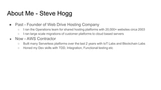 About Me - Steve Hogg
● Past - Founder of Web Drive Hosting Company
○ I ran the Operations team for shared hosting platforms with 20,000+ websites circa 2003
○ I ran large scale migrations of customer platforms to cloud based servers
● Now - AWS Contractor
○ Built many Serverless platforms over the last 2 years with IoT Labs and Blockchain Labs
○ Honed my Dev skills with TDD, Integration, Functional testing etc
 