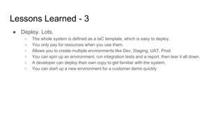 Lessons Learned - 3
● Deploy. Lots.
○ The whole system is defined as a IaC template, which is easy to deploy.
○ You only pay for resources when you use them.
○ Allows you to create multiple environments like Dev, Staging, UAT, Prod.
○ You can spin up an environment, run integration tests and a report, then tear it all down.
○ A developer can deploy their own copy to get familiar with the system.
○ You can start up a new environment for a customer demo quickly
 