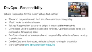 DevOps - Responsibility
Who is responsible for this mess? Who’s fault is this?
● The word responsible and fault are often used interchangeably
● “Fault” looks to attribute blame
● Taking “Responsible” back to its origin, it means able to respond
● Developers used to just be responsible for code, Operations used to be just
responsible for running code
● DevOps culture aims to create shared responsibility: reliable software running
in production
● DevSecOps aims for secure, reliable software running in production
● Mark Schwartz talks about DevSecFinBizOps
 
