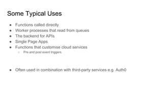 Some Typical Uses
● Functions called directly
● Worker processes that read from queues
● The backend for APIs
● Single Page Apps
● Functions that customise cloud services
○ Pre and post event triggers
● Often used in combination with third-party services e.g. Auth0
 