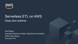 © 2019, Amazon Web Services, Inc. or its Affiliates. All rights reserved.© 2019, Amazon Web Services, Inc. or its Affiliates. All rights reserved.
Paul Macey
Specialist Solution Architect, Big Data and Analytics
AWS Public Sector
November 2019
Serverless ETL on AWS
Deep dive webinar
 
