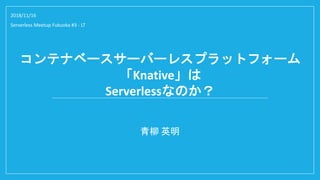 コンテナベースサーバーレスプラットフォーム
「Knative」は
Serverlessなのか？
青柳 英明
2018/11/16
Serverless Meetup Fukuoka #3 - LT
 