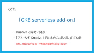 そこで、
「GKE serverless add-on」
・ Knative と同時に発表
・ 「マネージド Knative」 的なものになると言われている
ただし、現在アルファプレビュー中のため詳細は明らかになっていない
 