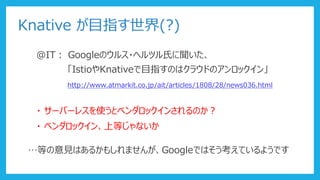 Knative が目指す世界(?)
@IT： Googleのウルス・ヘルツル氏に聞いた、
「IstioやKnativeで目指すのはクラウドのアンロックイン」
http://www.atmarkit.co.jp/ait/articles/1808/28/news036.html
・ サーバーレスを使うとベンダロックインされるのか？
・ ベンダロックイン、上等じゃないか
…等の意見はあるかもしれませんが、Googleではそう考えているようです
 