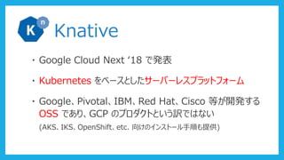 Knative
・ Google Cloud Next ‘18 で発表
・ Kubernetes をベースとしたサーバーレスプラットフォーム
・ Google、Pivotal、IBM、Red Hat、Cisco 等が開発する
OSS であり、GCP のプロダクトという訳ではない
(AKS、IKS、OpenShift、etc. 向けのインストール手順も提供)
 