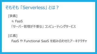 そもそも 「Serverless」 とは？
[狭義]
≒ FaaS
「サーバー管理が不要な」 コンピューティングサービス
[広義]
FaaS や Functional SaaS を組み合わせたアーキテクチャ
 