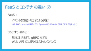 FaaS と コンテナ の違い ②
FaaS：
イベント契機(トリガ)による実行
(例 AWS Lambdaの場合: S3、DynamoDB、Kinesis、SNS、SES、SQS、etc.)
コンテナ(一般的な)：
基本は REST、gRPC などの
Web API によるリクエスト/レスポンス
 