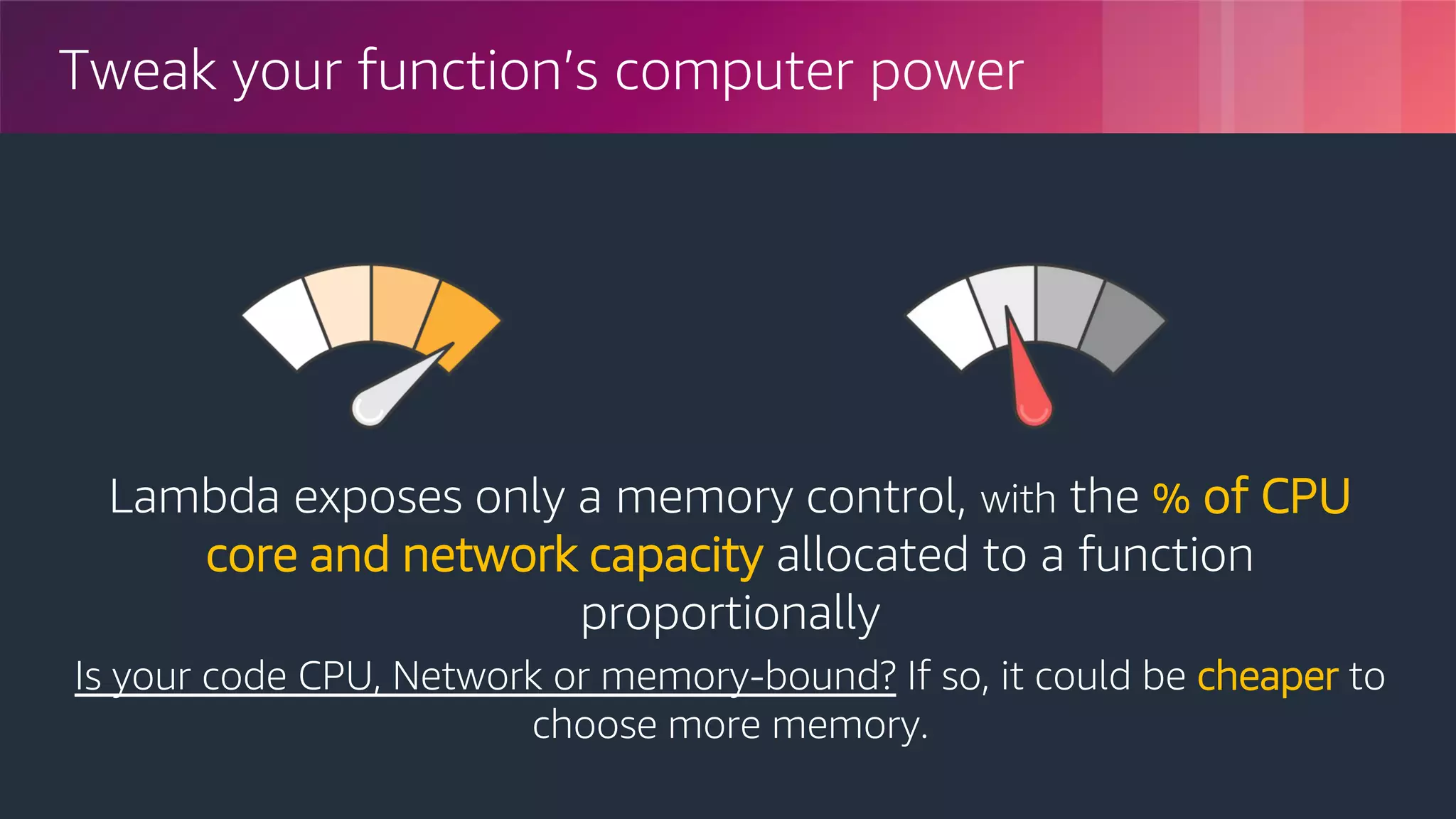 © 2018, Amazon Web Services, Inc. or its Affiliates. All rights reserved.
Tweak your function’s computer power
Lambda exposes only a memory control, with the % of CPU
core and network capacity allocated to a function
proportionally
Is your code CPU, Network or memory-bound? If so, it could be cheaper to
choose more memory.
 