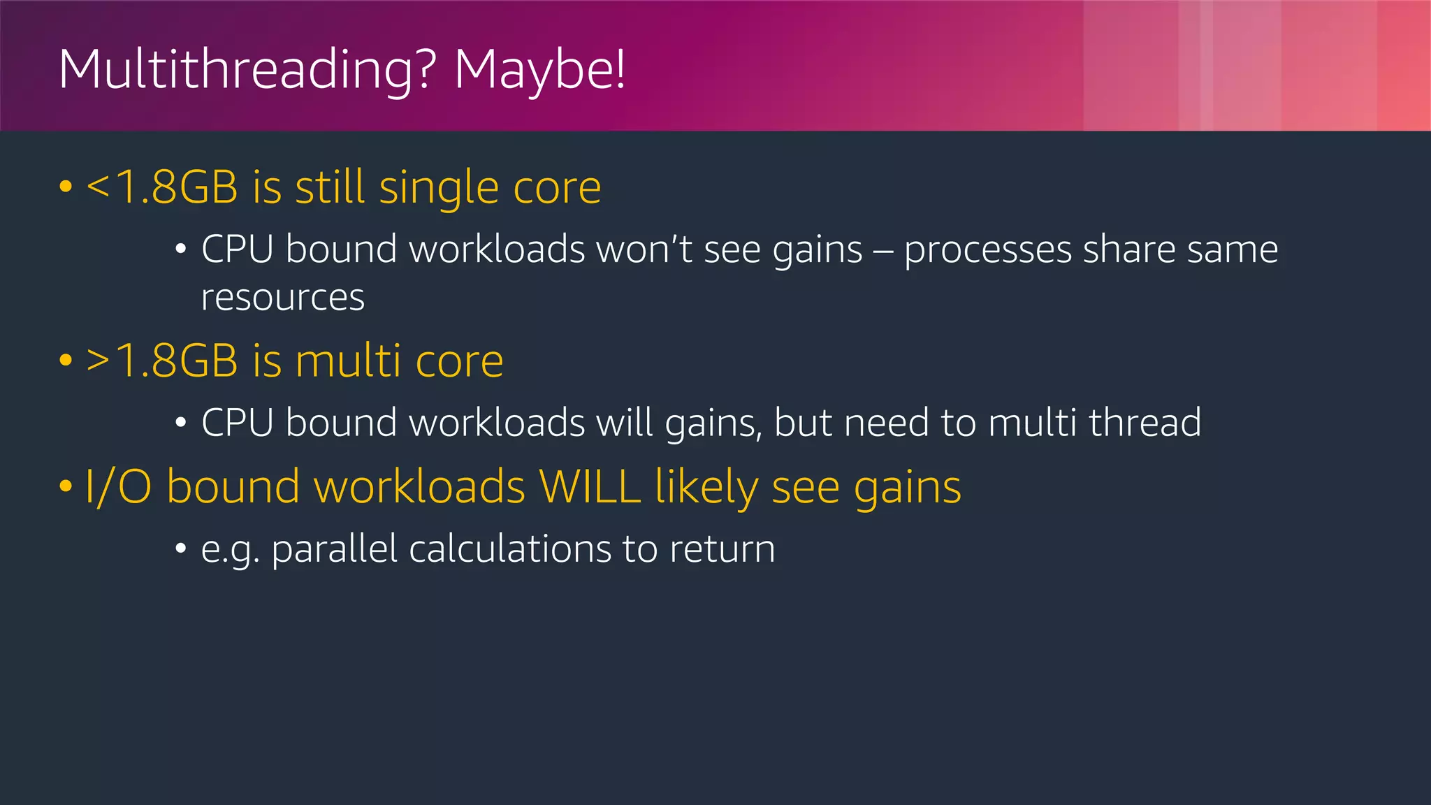 © 2018, Amazon Web Services, Inc. or its Affiliates. All rights reserved.
Multithreading? Maybe!
• <1.8GB is still single core
• CPU bound workloads won’t see gains – processes share same
resources
• >1.8GB is multi core
• CPU bound workloads will gains, but need to multi thread
• I/O bound workloads WILL likely see gains
• e.g. parallel calculations to return
 