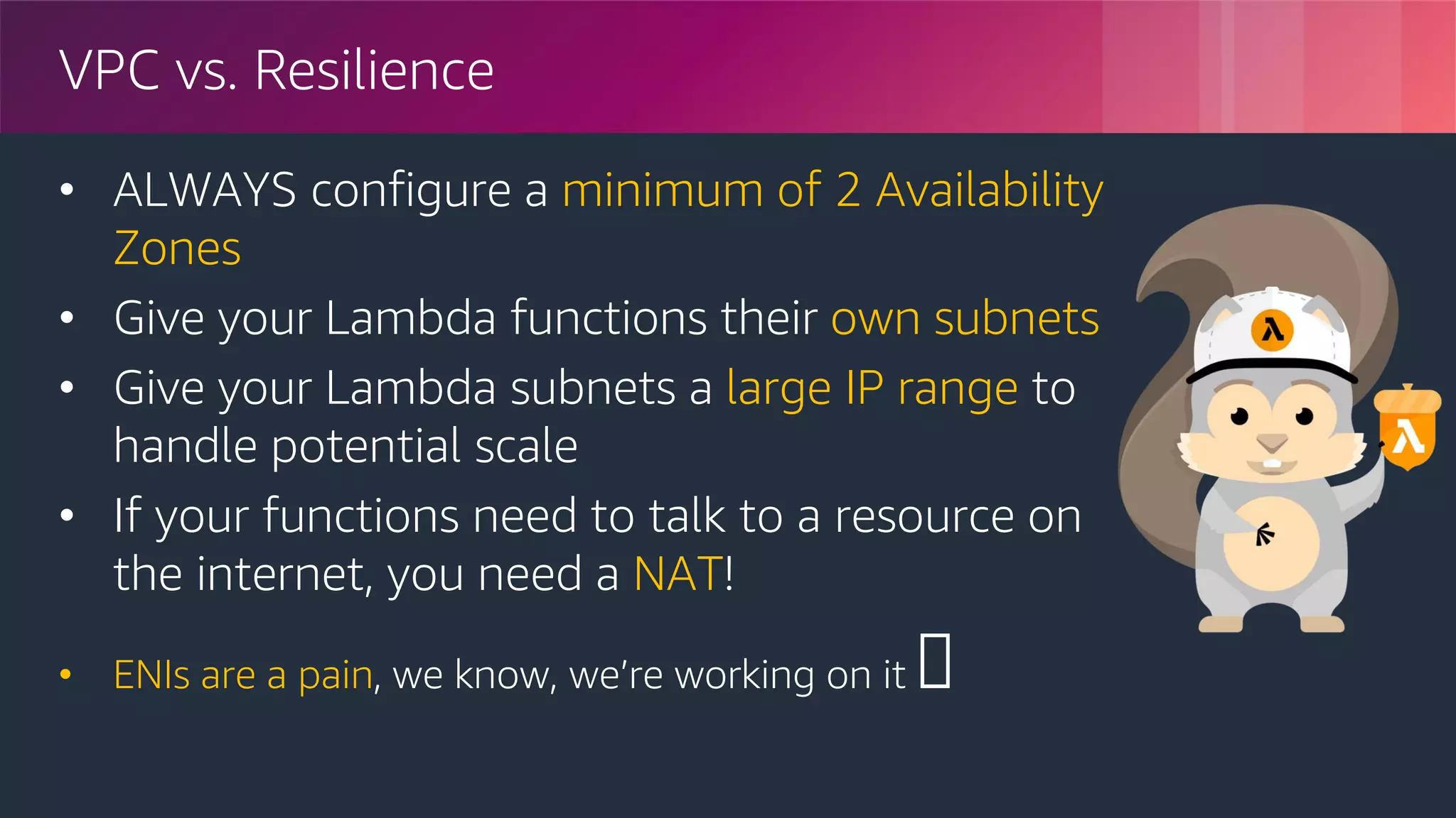 © 2018, Amazon Web Services, Inc. or its Affiliates. All rights reserved.
VPC vs. Resilience
• ALWAYS configure a minimum of 2 Availability
Zones
• Give your Lambda functions their own subnets
• Give your Lambda subnets a large IP range to
handle potential scale
• If your functions need to talk to a resource on
the internet, you need a NAT!
• ENIs are a pain, we know, we’re working on it 🤓
 
