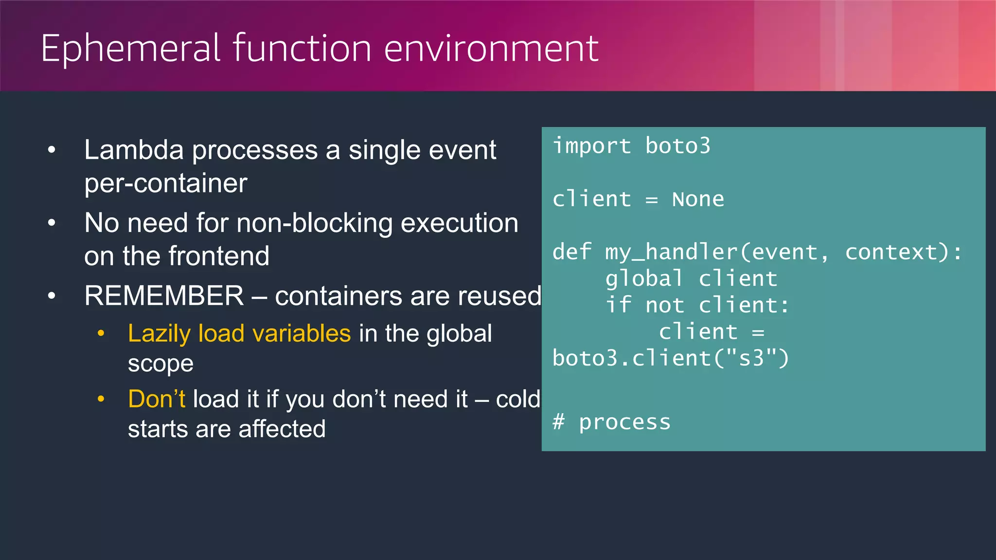© 2018, Amazon Web Services, Inc. or its Affiliates. All rights reserved.
Ephemeral function environment
• Lambda processes a single event
per-container
• No need for non-blocking execution
on the frontend
• REMEMBER – containers are reused
• Lazily load variables in the global
scope
• Don’t load it if you don’t need it – cold
starts are affected
import boto3
client = None
def my_handler(event, context):
global client
if not client:
client =
boto3.client("s3")
# process
 