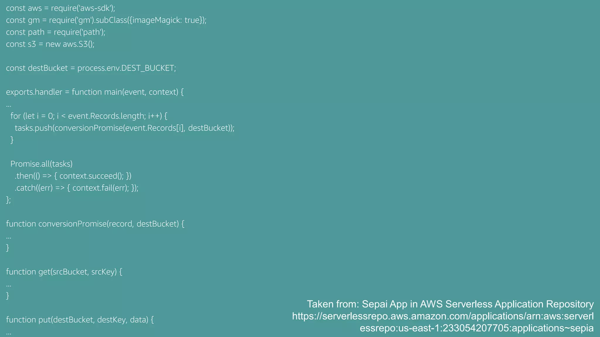 const aws = require('aws-sdk');
const gm = require('gm').subClass({imageMagick: true});
const path = require('path');
const s3 = new aws.S3();
const destBucket = process.env.DEST_BUCKET;
exports.handler = function main(event, context) {
...
for (let i = 0; i < event.Records.length; i++) {
tasks.push(conversionPromise(event.Records[i], destBucket));
}
Promise.all(tasks)
.then(() => { context.succeed(); })
.catch((err) => { context.fail(err); });
};
function conversionPromise(record, destBucket) {
...
}
function get(srcBucket, srcKey) {
...
}
function put(destBucket, destKey, data) {
...
Taken from: Sepai App in AWS Serverless Application Repository
https://serverlessrepo.aws.amazon.com/applications/arn:aws:serverl
essrepo:us-east-1:233054207705:applications~sepia
 
