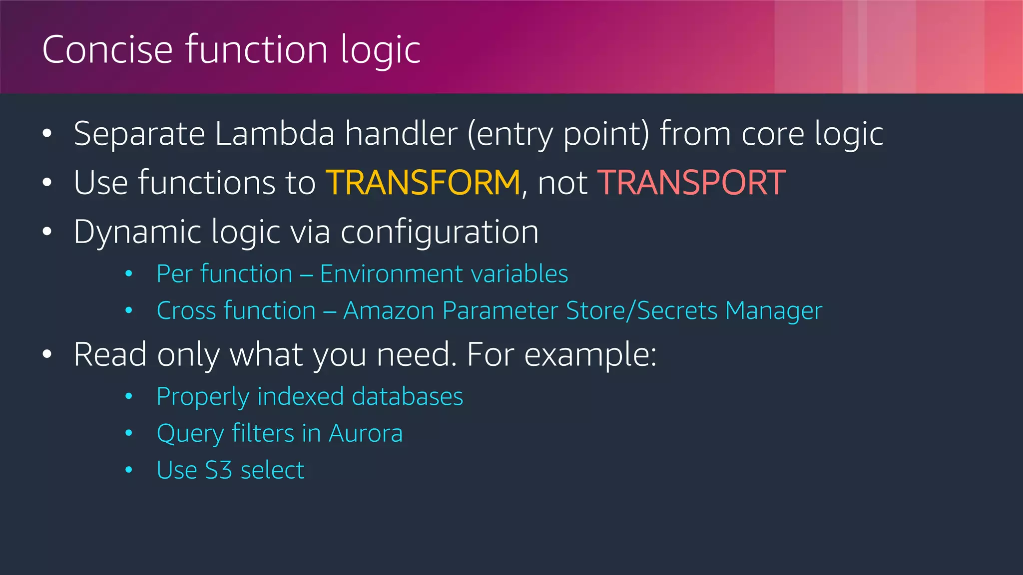 © 2018, Amazon Web Services, Inc. or its Affiliates. All rights reserved.
Concise function logic
• Separate Lambda handler (entry point) from core logic
• Use functions to TRANSFORM, not TRANSPORT
• Dynamic logic via configuration
• Per function – Environment variables
• Cross function – Amazon Parameter Store/Secrets Manager
• Read only what you need. For example:
• Properly indexed databases
• Query filters in Aurora
• Use S3 select
 