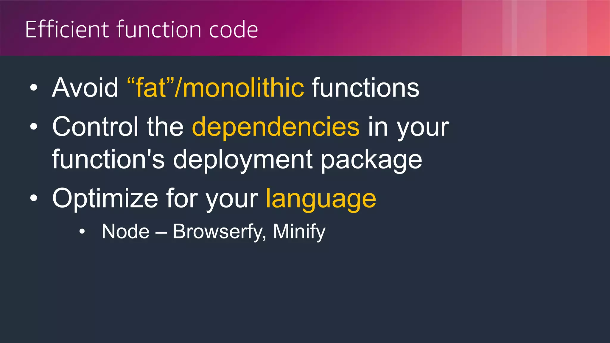 © 2018, Amazon Web Services, Inc. or its Affiliates. All rights reserved.
Efficient function code
• Avoid “fat”/monolithic functions
• Control the dependencies in your
function's deployment package
• Optimize for your language
• Node – Browserfy, Minify
 