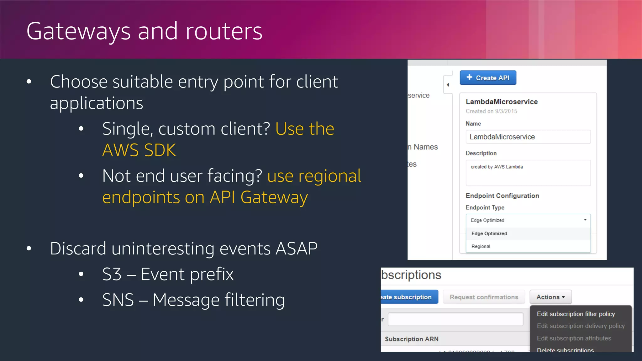 © 2018, Amazon Web Services, Inc. or its Affiliates. All rights reserved.
Gateways and routers
• Choose suitable entry point for client
applications
• Single, custom client? Use the
AWS SDK
• Not end user facing? use regional
endpoints on API Gateway
• Discard uninteresting events ASAP
• S3 – Event prefix
• SNS – Message filtering
 