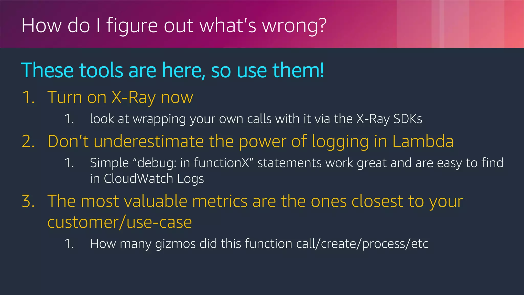 © 2018, Amazon Web Services, Inc. or its Affiliates. All rights reserved.
How do I figure out what’s wrong?
These tools are here, so use them!
1. Turn on X-Ray now
1. look at wrapping your own calls with it via the X-Ray SDKs
2. Don’t underestimate the power of logging in Lambda
1. Simple “debug: in functionX” statements work great and are easy to find
in CloudWatch Logs
3. The most valuable metrics are the ones closest to your
customer/use-case
1. How many gizmos did this function call/create/process/etc
 