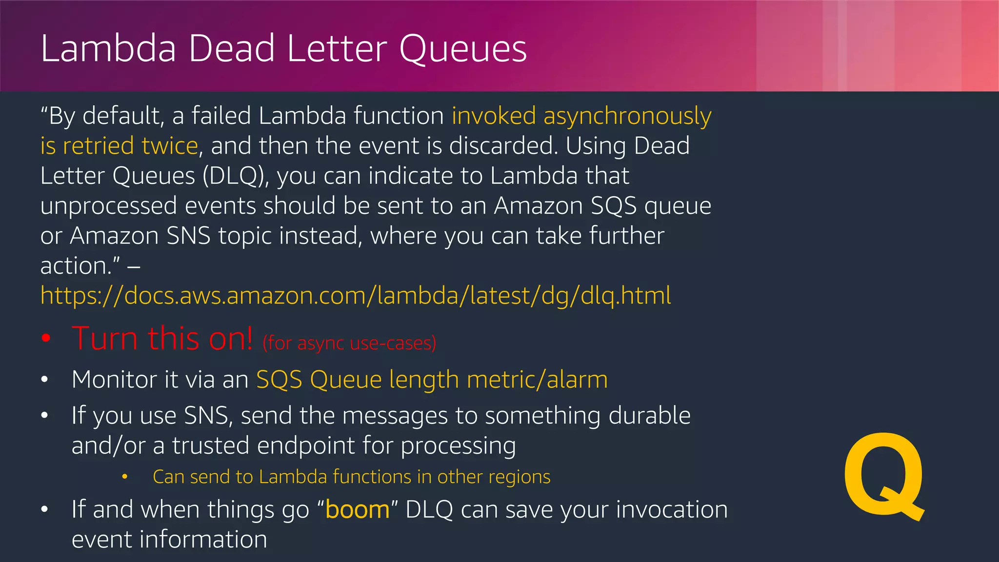© 2018, Amazon Web Services, Inc. or its Affiliates. All rights reserved.
Lambda Dead Letter Queues
“By default, a failed Lambda function invoked asynchronously
is retried twice, and then the event is discarded. Using Dead
Letter Queues (DLQ), you can indicate to Lambda that
unprocessed events should be sent to an Amazon SQS queue
or Amazon SNS topic instead, where you can take further
action.” –
https://docs.aws.amazon.com/lambda/latest/dg/dlq.html
• Turn this on! (for async use-cases)
• Monitor it via an SQS Queue length metric/alarm
• If you use SNS, send the messages to something durable
and/or a trusted endpoint for processing
• Can send to Lambda functions in other regions
• If and when things go “boom” DLQ can save your invocation
event information
☠️
✉️
Q
 