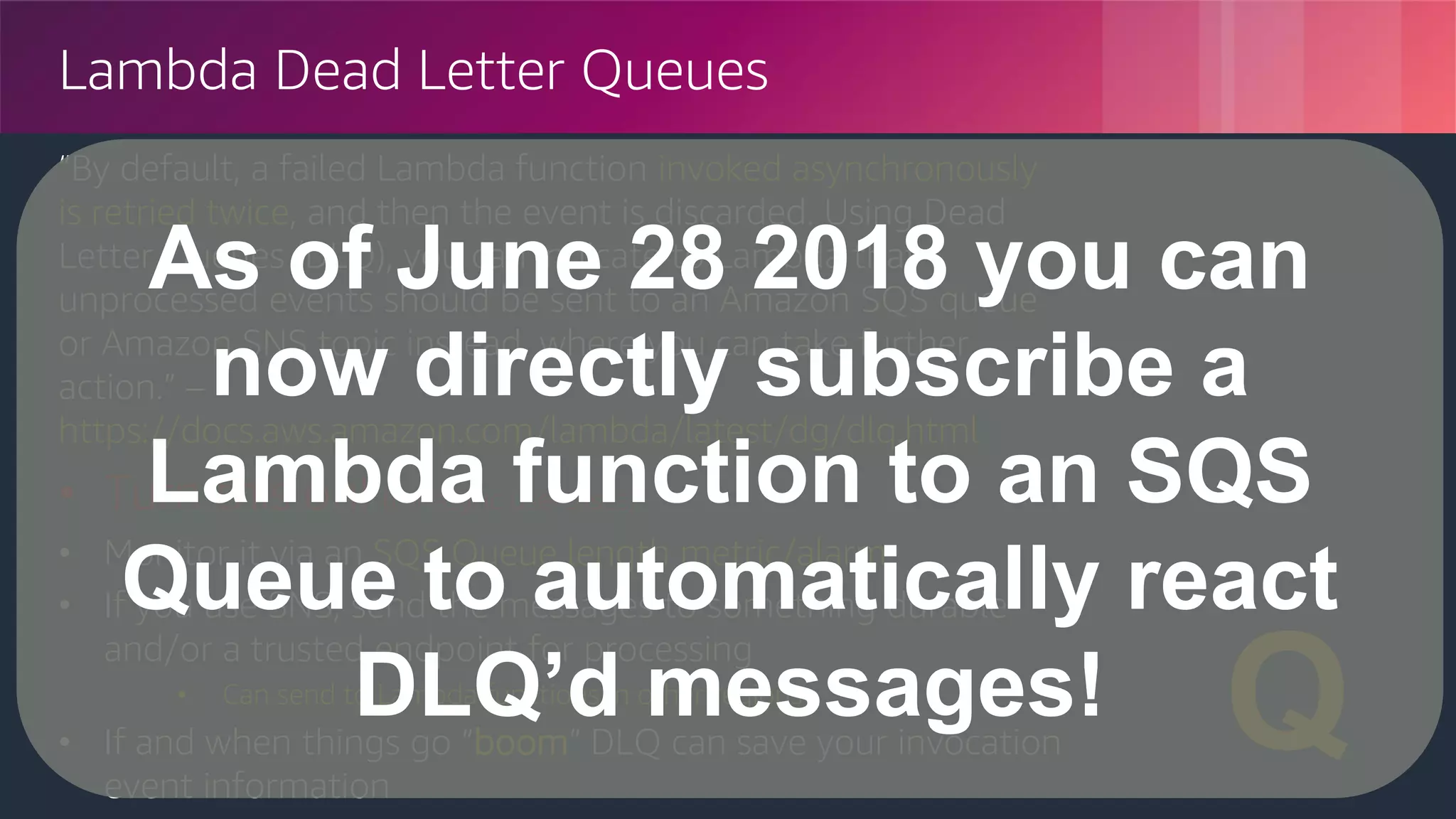 © 2018, Amazon Web Services, Inc. or its Affiliates. All rights reserved.
Lambda Dead Letter Queues
“By default, a failed Lambda function invoked asynchronously
is retried twice, and then the event is discarded. Using Dead
Letter Queues (DLQ), you can indicate to Lambda that
unprocessed events should be sent to an Amazon SQS queue
or Amazon SNS topic instead, where you can take further
action.” –
https://docs.aws.amazon.com/lambda/latest/dg/dlq.html
• Turn this on! (for async use-cases)
• Monitor it via an SQS Queue length metric/alarm
• If you use SNS, send the messages to something durable
and/or a trusted endpoint for processing
• Can send to Lambda functions in other regions
• If and when things go “boom” DLQ can save your invocation
event information
☠️
✉️
Q
As of June 28 2018 you can
now directly subscribe a
Lambda function to an SQS
Queue to automatically react
DLQ’d messages!
 