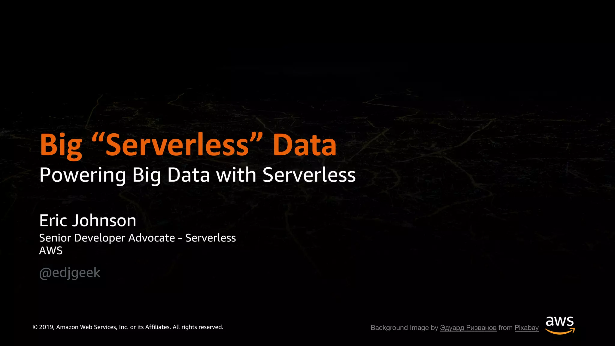 © 2019, Amazon Web Services, Inc. or its Affiliates. All rights reserved.
Eric Johnson
Senior Developer Advocate - Serverless
AWS
@edjgeek
Big “Serverless” Data
Powering Big Data with Serverless
Background Image by Эдуард Ризванов from Pixabay
 