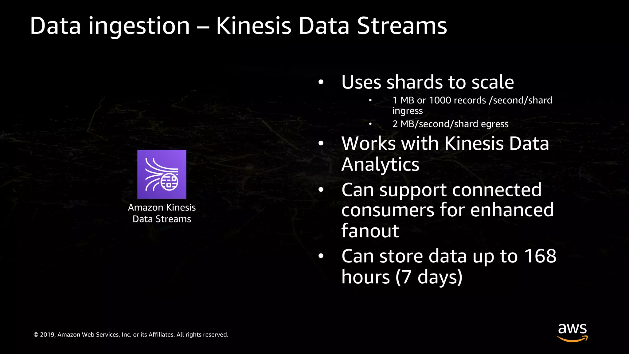 © 2019, Amazon Web Services, Inc. or its Affiliates. All rights reserved.
Data ingestion – Kinesis Data Streams
• Uses shards to scale
• 1 MB or 1000 records /second/shard
ingress
• 2 MB/second/shard egress
• Works with Kinesis Data
Analytics
• Can support connected
consumers for enhanced
fanout
• Can store data up to 168
hours (7 days)
Amazon Kinesis
Data Streams
 