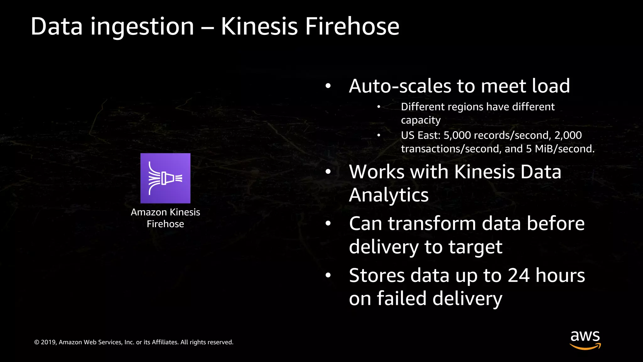 © 2019, Amazon Web Services, Inc. or its Affiliates. All rights reserved.
Data ingestion – Kinesis Firehose
• Auto-scales to meet load
• Different regions have different
capacity
• US East: 5,000 records/second, 2,000
transactions/second, and 5 MiB/second.
• Works with Kinesis Data
Analytics
• Can transform data before
delivery to target
• Stores data up to 24 hours
on failed delivery
Amazon Kinesis
Firehose
 