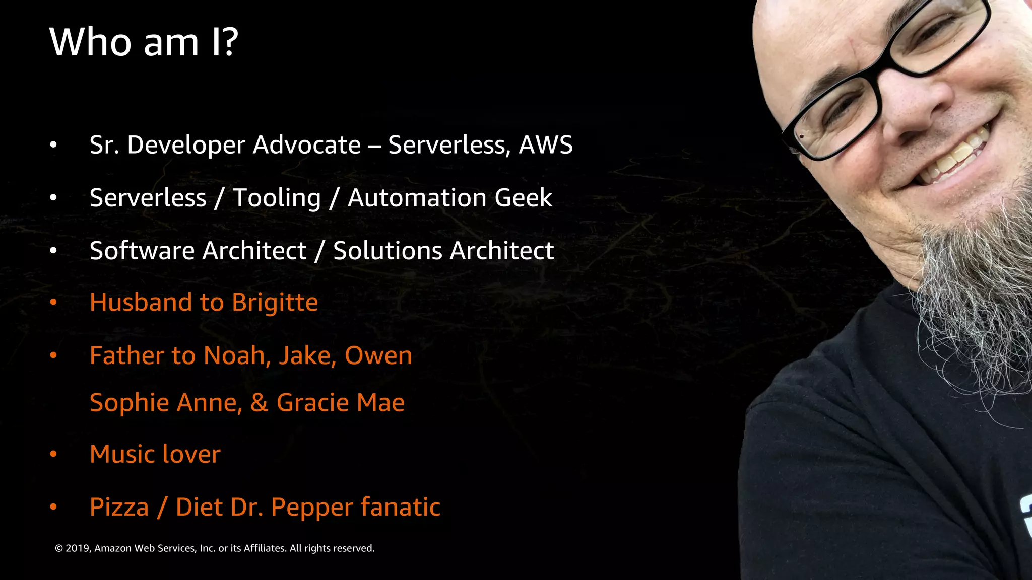 © 2019, Amazon Web Services, Inc. or its Affiliates. All rights reserved.
Who am I?
• Sr. Developer Advocate – Serverless, AWS
• Serverless / Tooling / Automation Geek
• Software Architect / Solutions Architect
• Husband to Brigitte
• Father to Noah, Jake, Owen
Sophie Anne, & Gracie Mae
• Music lover
• Pizza / Diet Dr. Pepper fanatic
 