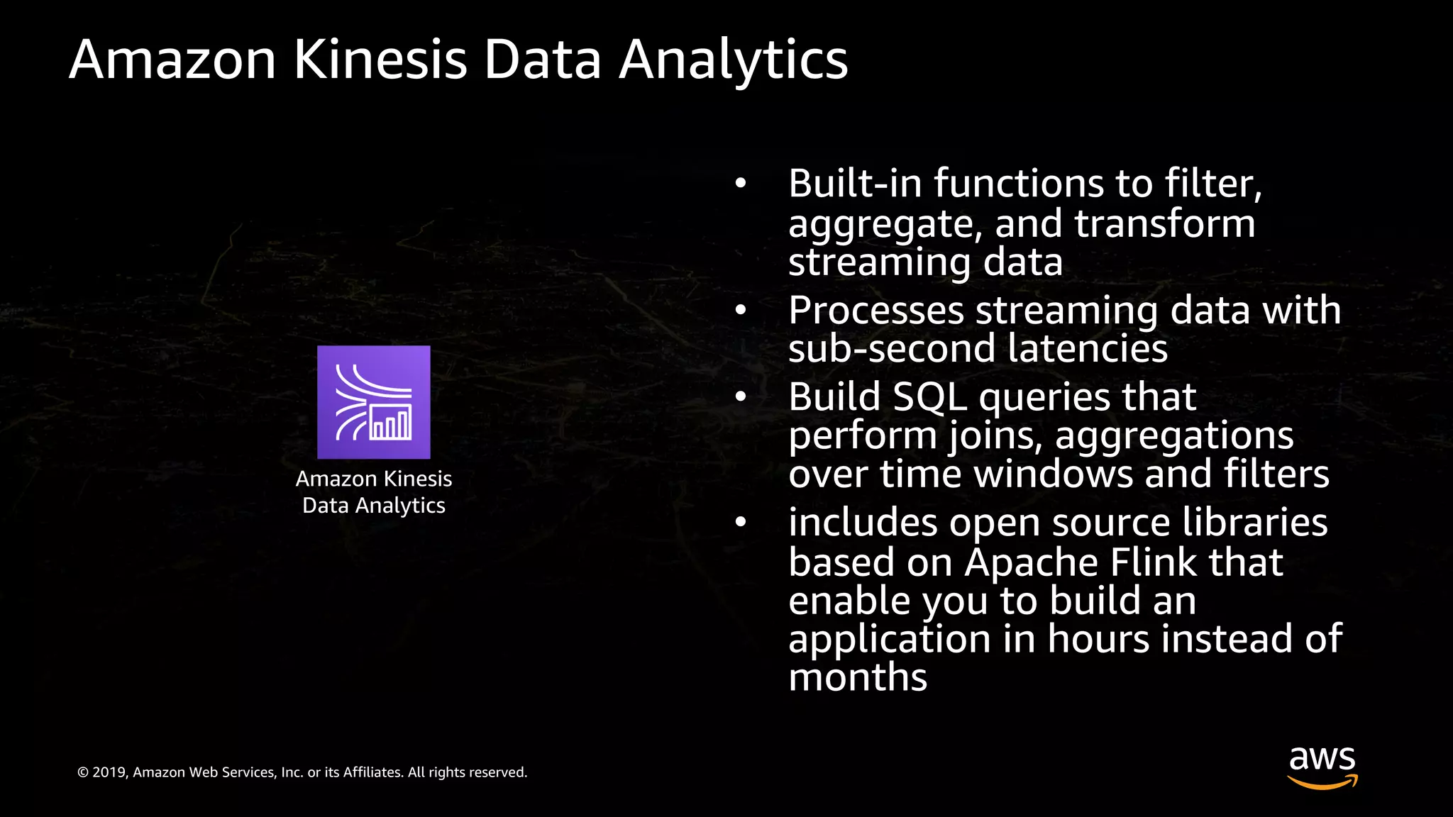 © 2019, Amazon Web Services, Inc. or its Affiliates. All rights reserved.
Amazon Kinesis Data Analytics
• Built-in functions to filter,
aggregate, and transform
streaming data
• Processes streaming data with
sub-second latencies
• Build SQL queries that
perform joins, aggregations
over time windows and filters
• includes open source libraries
based on Apache Flink that
enable you to build an
application in hours instead of
months
Amazon Kinesis
Data Analytics
 