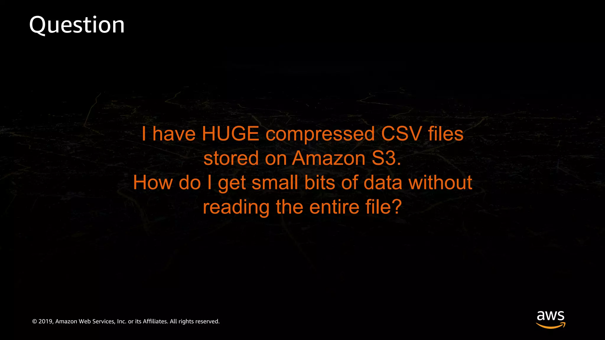 © 2019, Amazon Web Services, Inc. or its Affiliates. All rights reserved.
Question
I have HUGE compressed CSV files
stored on Amazon S3.
How do I get small bits of data without
reading the entire file?
 