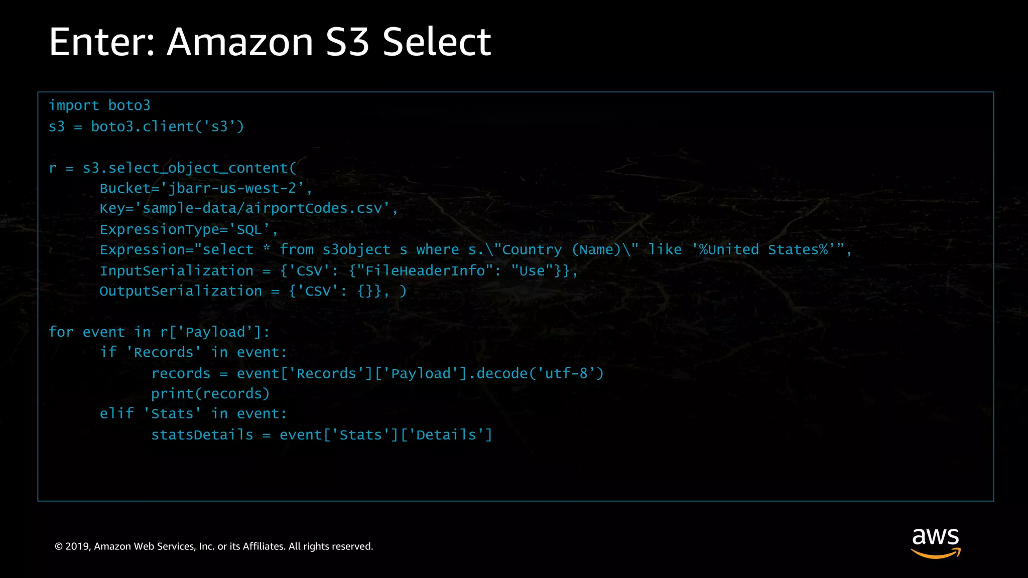 © 2019, Amazon Web Services, Inc. or its Affiliates. All rights reserved.
Enter: Amazon S3 Select
import boto3
s3 = boto3.client('s3’)
r = s3.select_object_content(
Bucket='jbarr-us-west-2’,
Key='sample-data/airportCodes.csv’,
ExpressionType='SQL’,
Expression="select * from s3object s where s."Country (Name)" like '%United States%’”,
InputSerialization = {'CSV': {"FileHeaderInfo": "Use"}},
OutputSerialization = {'CSV': {}}, )
for event in r['Payload’]:
if 'Records' in event:
records = event['Records']['Payload'].decode('utf-8’)
print(records)
elif 'Stats' in event:
statsDetails = event['Stats']['Details’]
 