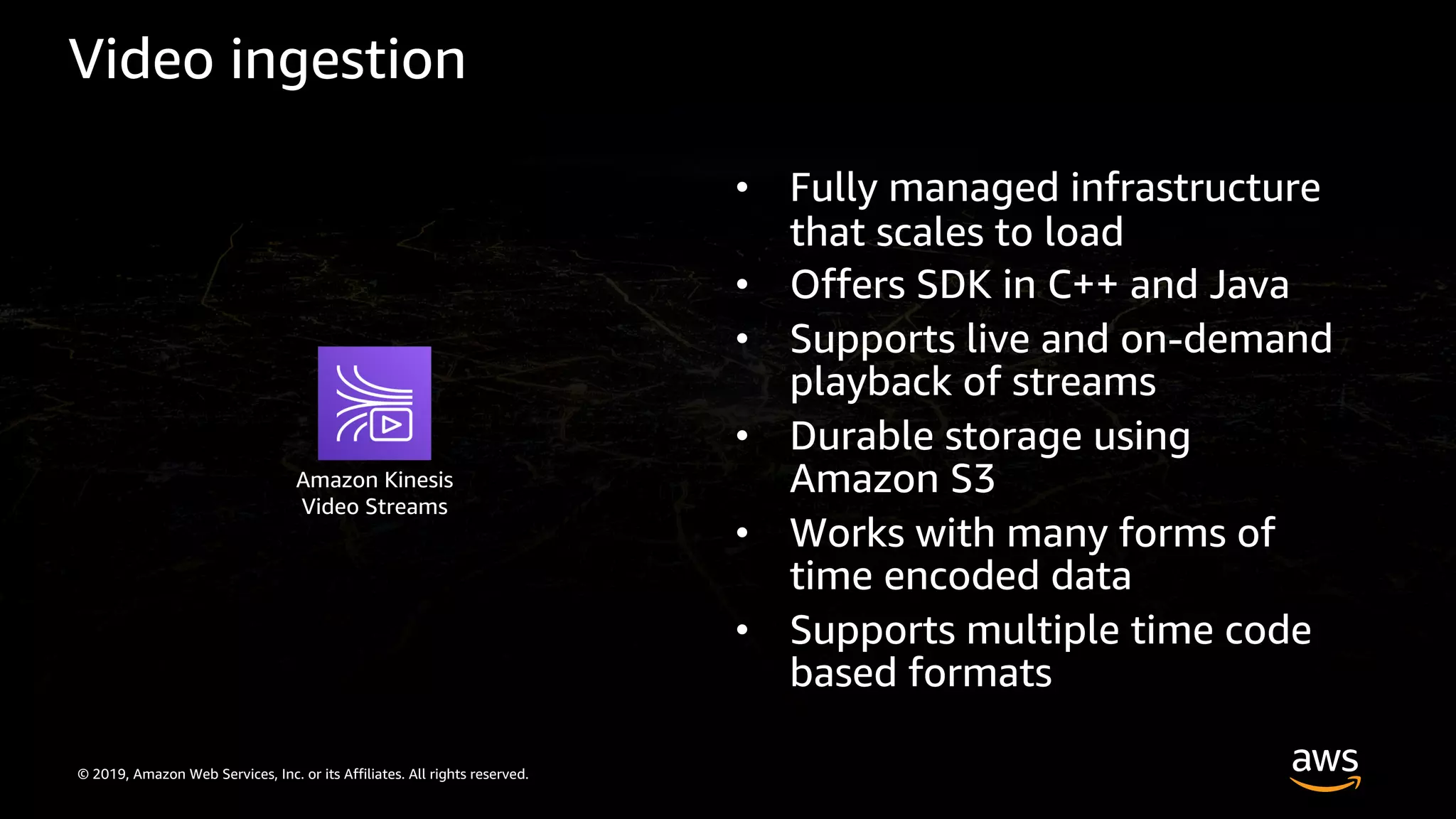 © 2019, Amazon Web Services, Inc. or its Affiliates. All rights reserved.
Video ingestion
• Fully managed infrastructure
that scales to load
• Offers SDK in C++ and Java
• Supports live and on-demand
playback of streams
• Durable storage using
Amazon S3
• Works with many forms of
time encoded data
• Supports multiple time code
based formats
Amazon Kinesis
Video Streams
 